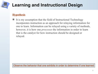 Learning and Instructional Design Hypothesis It is my assumption that the field of Instructional Technology incorporates instruction as an approach for relaying information for one to learn. Information can be relayed using a variety of methods, however, it is how one  processes  the information in order to learn that is the catalyst for how instruction should be designed or relayed. Observe the behavior that one exhibits in order to determine if one learned 