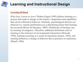 Learning and Instructional Design Learning Defined What does it mean to learn?  Robert Gagne (1995) defines learning as a process that leads to change in the learner’s disposition and capabilities that can be reflected in behavior. Similarly, psychological theories use behavior (i.e. human performance) as a determining factor that learning has occurred (Reiser & Dempsey, 2007). Definitions of learning vary by learning investigators. Therefore, additional definitions refer to learning as the inclusion of environmental interactions (Driscoll, 1994), learning occurring as a result of experience (mayer, 1982), and learning defined as a change in behavior due to practices or experience (Shuell, 1986). 