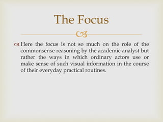 
 Here the focus is not so much on the role of the
commonsense reasoning by the academic analyst but
rather the ways in which ordinary actors use or
make sense of such visual information in the course
of their everyday practical routines.
The Focus
 