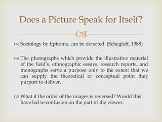 
 Sociology by Epitome, can be detected. (Schegloff, 1988)
 The photographs which provide the illustrative material
of the field’s, ethnographic essays, research reports, and
monographs serve a purpose only to the extent that we
can supply the theoretical or conceptual point they
purport to deliver.
 What if the order of the images is reversed? Would this
have led to confusion on the part of the viewer.
Does a Picture Speak for Itself?
 