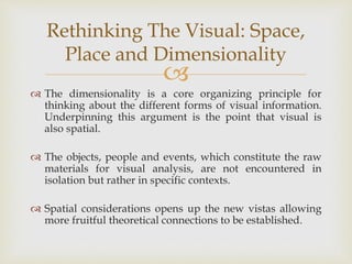 
 The dimensionality is a core organizing principle for
thinking about the different forms of visual information.
Underpinning this argument is the point that visual is
also spatial.
 The objects, people and events, which constitute the raw
materials for visual analysis, are not encountered in
isolation but rather in specific contexts.
 Spatial considerations opens up the new vistas allowing
more fruitful theoretical connections to be established.
Rethinking The Visual: Space,
Place and Dimensionality
 
