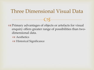 
 Primary advantages of objects or artefacts for visual
enquiry offers greater range of possibilities than two-
dimensional data.
 Aesthetics
 Historical Significance
Three Dimensional Visual Data
 