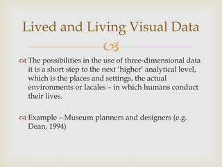 
 The possibilities in the use of three-dimensional data
it is a short step to the next ‘higher’ analytical level,
which is the places and settings, the actual
environments or lacales – in which humans conduct
their lives.
 Example – Museum planners and designers (e.g.
Dean, 1994)
Lived and Living Visual Data
 
