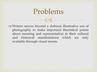 
 Writers moves beyond a dubious illustrative use of
photography to make important theoretical points
about meaning and representation in their cultural
and historical manifestations which are only
available through visual means.
Problems
 