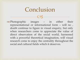 
 Photographic images – in either their
representational or informational form – will no ,
doubt continue to figure in visual enquiry, but only
when researchers come to appreciate the value of
direct observation of the social world, harnessed
with a powerful theoretical imagination, will visual
research come to enjoy the centrality throughout the
social and cultural fields which it deserves.
Conclusion
 