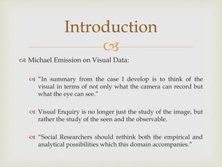 
 Michael Emission on Visual Data:
 “In summary from the case I develop is to think of the
visual in terms of not only what the camera can record but
what the eye can see.”
 Visual Enquiry is no longer just the study of the image, but
rather the study of the seen and the observable.
 “Social Researchers should rethink both the empirical and
analytical possibilities which this domain accompanies.”
Introduction
 