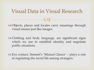 
 Objects, places and locales carry meanings through
visual means just like images.
 Clothing and body language, are significant signs
which we use to establish identity and negotiate
public situations.
 Eye contact, Simmel’s ‘Mutual Glance’ – plays a role
in regulating the social life among strangers.
Visual Data in Visual Research
 