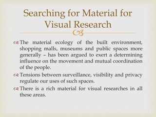 
 The material ecology of the built environment,
shopping malls, museums and public spaces more
generally – has been argued to exert a determining
influence on the movement and mutual coordination
of the people.
 Tensions between surveillance, visibility and privacy
regulate our uses of such spaces.
 There is a rich material for visual researches in all
these areas.
Searching for Material for
Visual Research
 