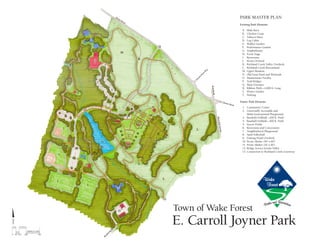 E. Carroll Joyner Park
Park Master Plan
Existing Park Elements
	A.	 Mule Barn
	 B.	 Chicken Coop
	 C.	Tobacco Barn
	 D.	Log Cabin
	 E. 	 Walker Garden
	 F.	 Performance Garden
	 G.	Amphitheater
	 H.	 Event Stage
	 I.	Restrooms
	 J.	 Pecan Orchard
	K.	Richland Creek Valley Overlook
	L.	Richland Creek Bottomland
	 M.	 Upper Meadow
	N.	 Old Farm Pond and Wetlands
	 O.	 Maintenance Facility
	 P.	Trail Bridges
	 Q.	 Main Entrance
	R.	Ribbon Wall—2,000 ft. Long
	S.	 Flower Garden
	T.	 Parking
Future Park Elements
	 1.	 Community Center
	 2.	 Universally Accessible and
		 Multi-Generational Playground
	 3.	 Baseball / Softball—200 ft. Field
	 4.	 Baseball / Softball—300 ft. Field
	 5.	Soccer Fields
	 6.	Restrooms and Concessions
	 7.	Neighborhood Playground
	 8.	Sand Volleyball
	 9.	 Fishing / Pond Overlook
	 10.	Picnic Shelter (40' x 60')
	 11.	Picnic Shelter (24' x 40')
	 12.	Bridge Across Stream Valley
	 13.	Connection to Richland Creek Greenway
Town of Wake Forest
 