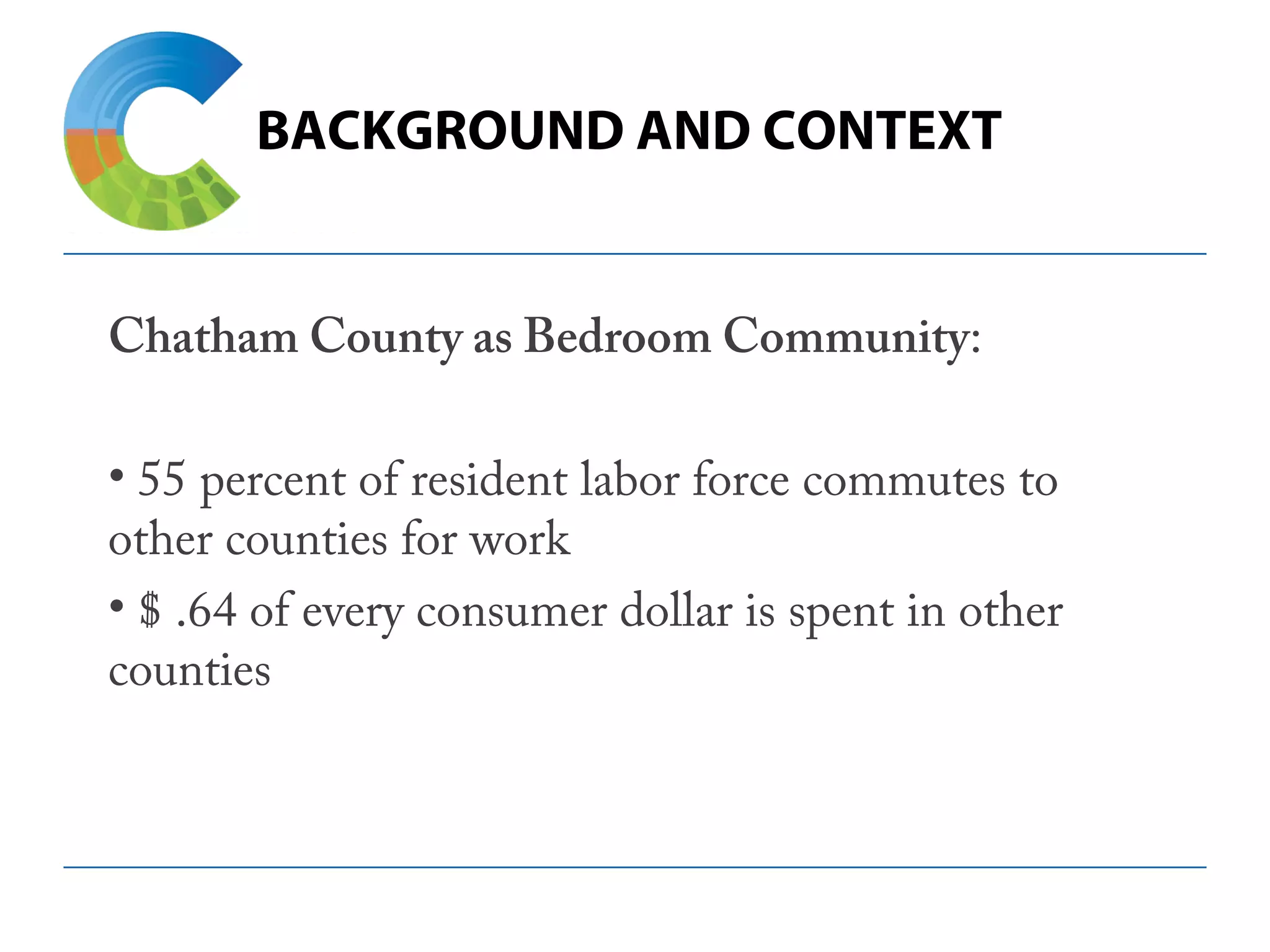 BACKGROUND AND CONTEXT
Chatham County as Bedroom Community:
• 55 percent of resident labor force commutes to
other counties for work
• $ .64 of every consumer dollar is spent in other
counties
 