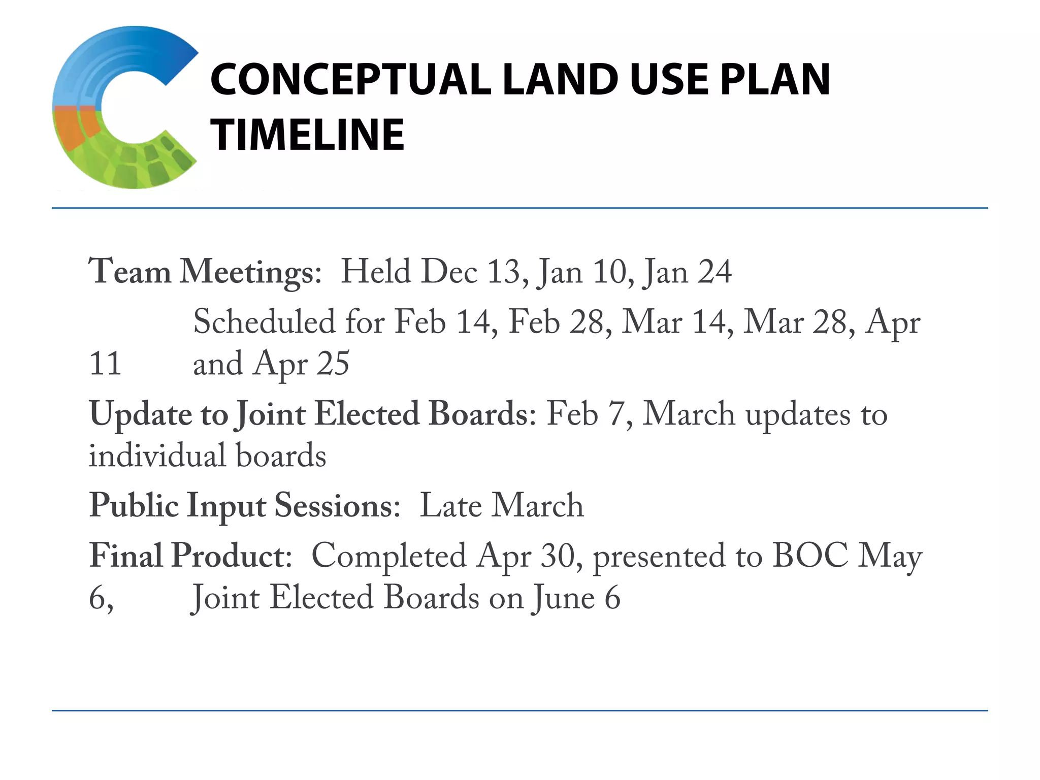 CONCEPTUAL LAND USE PLAN
TIMELINE
Team Meetings: Held Dec 13, Jan 10, Jan 24
Scheduled for Feb 14, Feb 28, Mar 14, Mar 28, Apr
11 and Apr 25
Update to Joint Elected Boards: Feb 7, March updates to
individual boards
Public Input Sessions: Late March
Final Product: Completed Apr 30, presented to BOC May
6, Joint Elected Boards on June 6
 