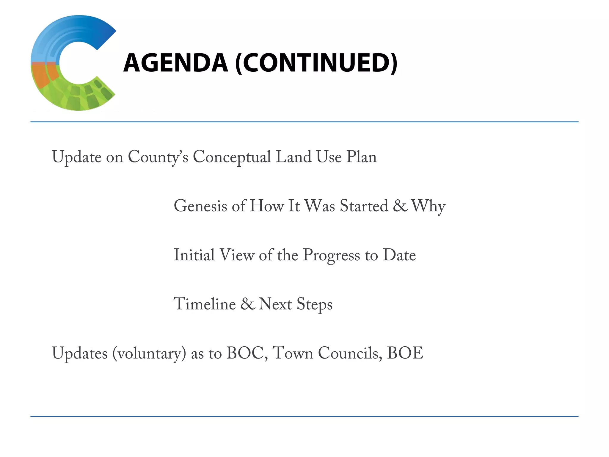 AGENDA (CONTINUED)
Update on County’s Conceptual Land Use Plan
 
Genesis of How It Was Started & Why
 
Initial View of the Progress to Date
 
Timeline & Next Steps
 
Updates (voluntary) as to BOC, Town Councils, BOE
 