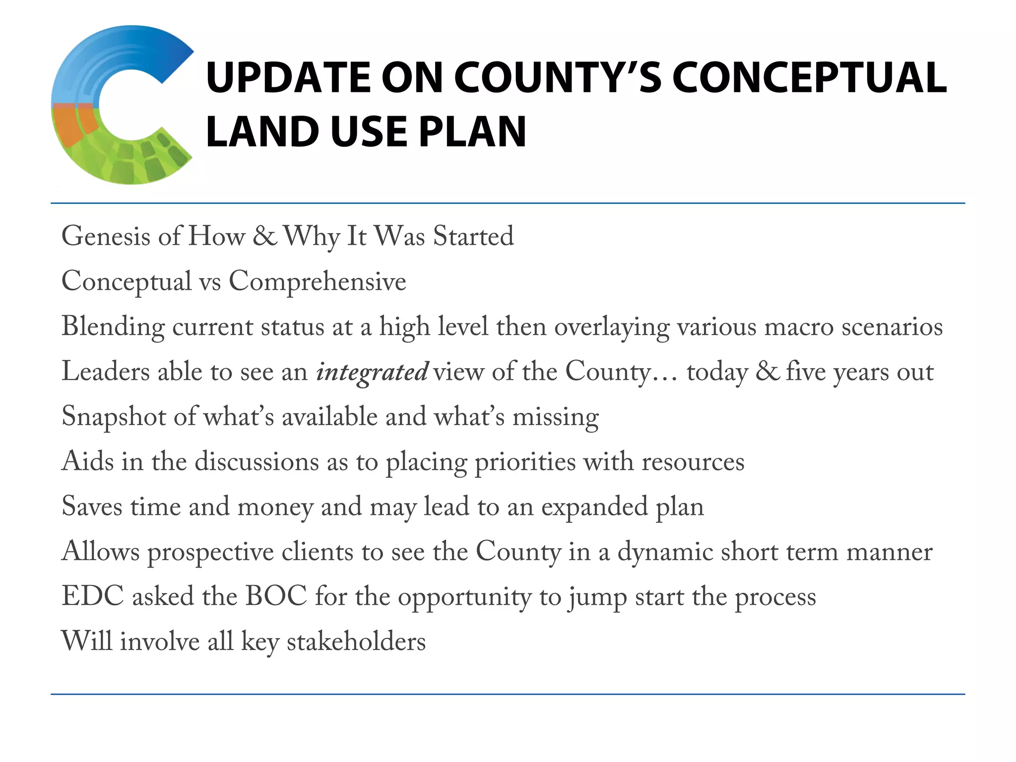 UPDATE ON COUNTY’S CONCEPTUAL
LAND USE PLAN
Genesis of How & Why It Was Started
Conceptual vs Comprehensive
Blending current status at a high level then overlaying various macro scenarios
Leaders able to see an integrated view of the County… today & five years out
Snapshot of what’s available and what’s missing
Aids in the discussions as to placing priorities with resources
Saves time and money and may lead to an expanded plan
Allows prospective clients to see the County in a dynamic short term manner
EDC asked the BOC for the opportunity to jump start the process
Will involve all key stakeholders
 