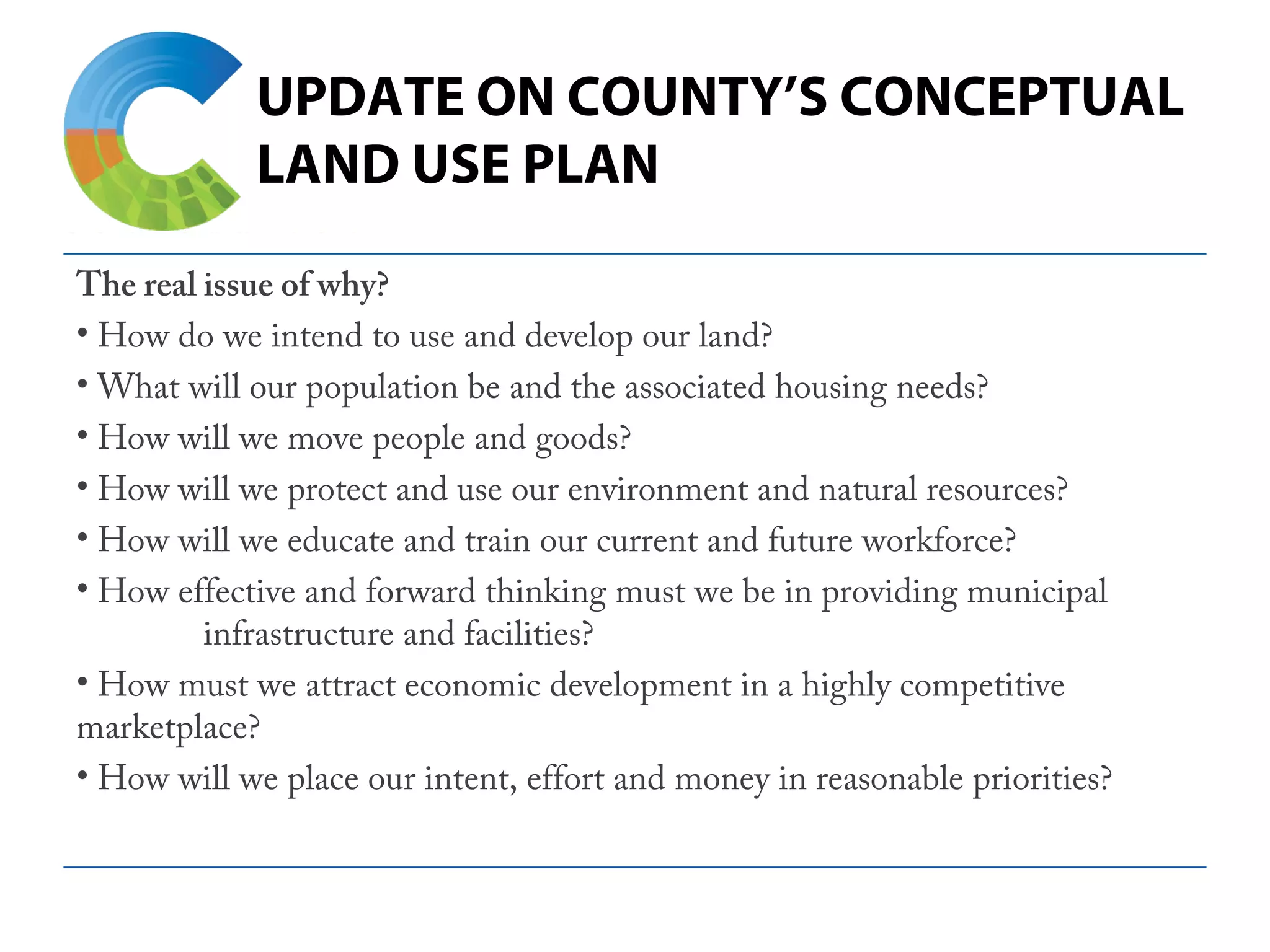 UPDATE ON COUNTY’S CONCEPTUAL
LAND USE PLAN
The real issue of why?
• How do we intend to use and develop our land?
• What will our population be and the associated housing needs?
• How will we move people and goods?
• How will we protect and use our environment and natural resources?
• How will we educate and train our current and future workforce?
• How effective and forward thinking must we be in providing municipal
infrastructure and facilities?
• How must we attract economic development in a highly competitive
marketplace?
• How will we place our intent, effort and money in reasonable priorities?
 