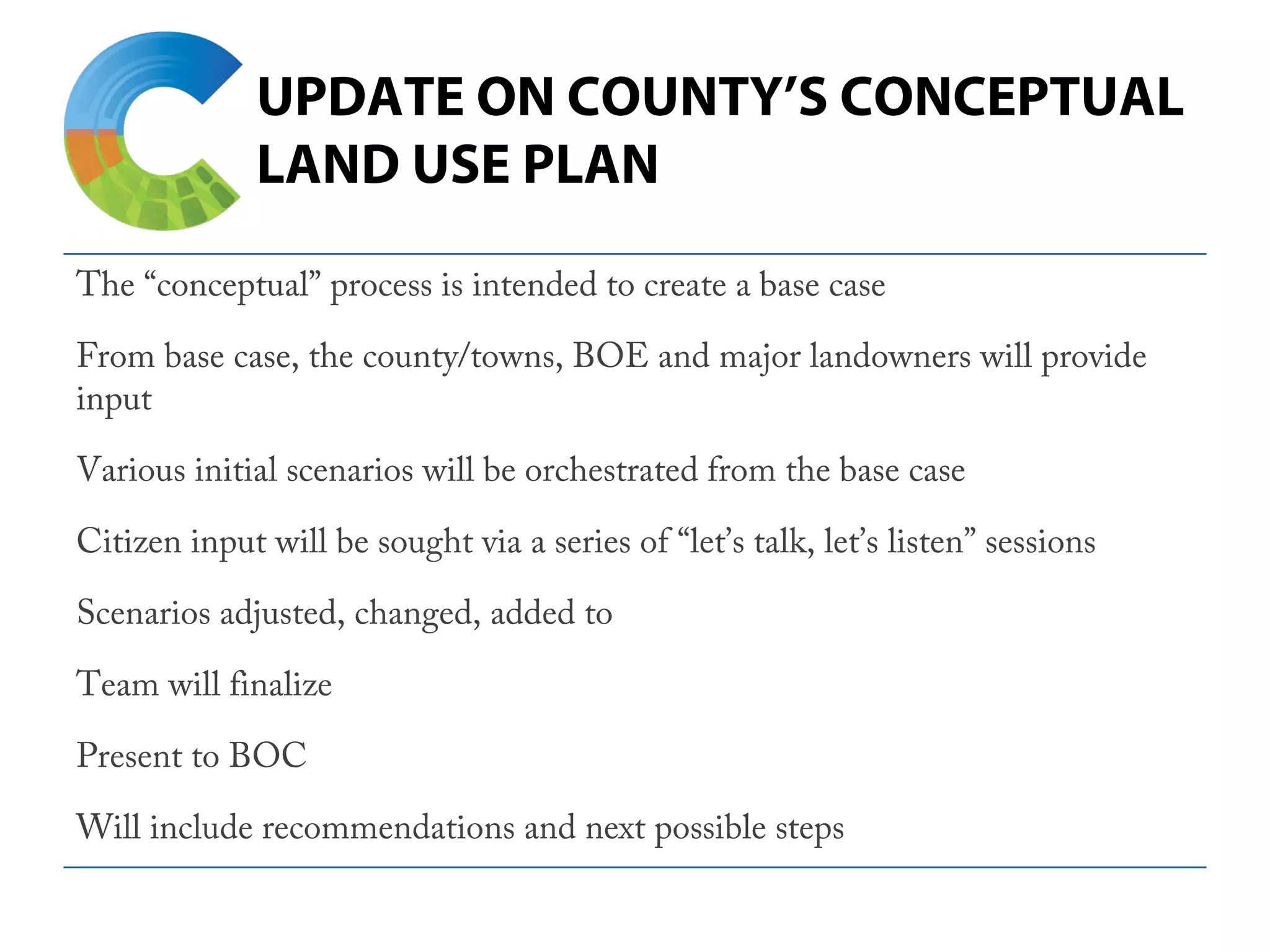 UPDATE ON COUNTY’S CONCEPTUAL
LAND USE PLAN
The “conceptual” process is intended to create a base case
From base case, the county/towns, BOE and major landowners will provide
input
Various initial scenarios will be orchestrated from the base case
Citizen input will be sought via a series of “let’s talk, let’s listen” sessions
Scenarios adjusted, changed, added to
Team will finalize
Present to BOC
Will include recommendations and next possible steps
 