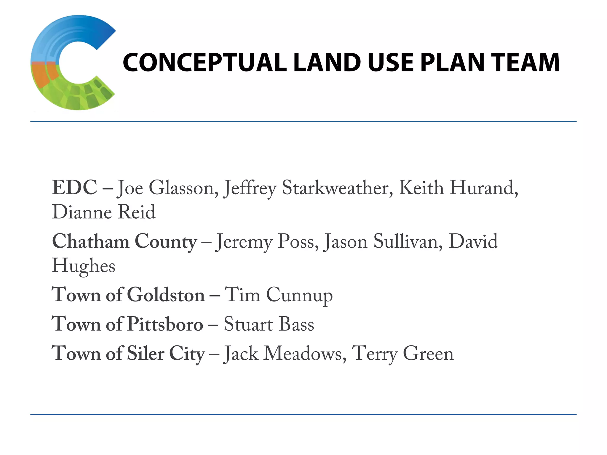 CONCEPTUAL LAND USE PLAN TEAM
EDC – Joe Glasson, Jeffrey Starkweather, Keith Hurand,
Dianne Reid
Chatham County – Jeremy Poss, Jason Sullivan, David
Hughes
Town of Goldston – Tim Cunnup
Town of Pittsboro – Stuart Bass
Town of Siler City – Jack Meadows, Terry Green
 