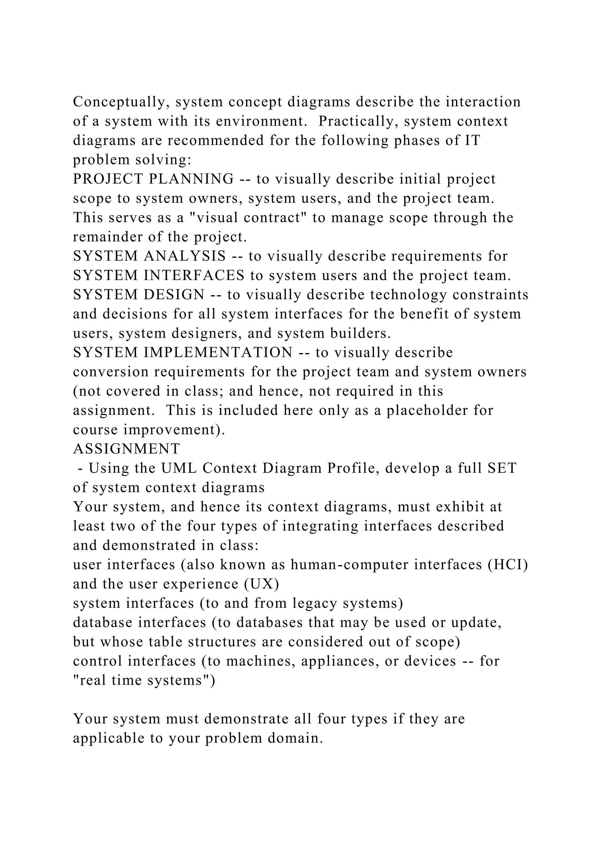 Conceptually, system concept diagrams describe the interaction
of a system with its environment. Practically, system context
diagrams are recommended for the following phases of IT
problem solving:
PROJECT PLANNING -- to visually describe initial project
scope to system owners, system users, and the project team.
This serves as a "visual contract" to manage scope through the
remainder of the project.
SYSTEM ANALYSIS -- to visually describe requirements for
SYSTEM INTERFACES to system users and the project team.
SYSTEM DESIGN -- to visually describe technology constraints
and decisions for all system interfaces for the benefit of system
users, system designers, and system builders.
SYSTEM IMPLEMENTATION -- to visually describe
conversion requirements for the project team and system owners
(not covered in class; and hence, not required in this
assignment. This is included here only as a placeholder for
course improvement).
ASSIGNMENT
- Using the UML Context Diagram Profile, develop a full SET
of system context diagrams
Your system, and hence its context diagrams, must exhibit at
least two of the four types of integrating interfaces described
and demonstrated in class:
user interfaces (also known as human-computer interfaces (HCI)
and the user experience (UX)
system interfaces (to and from legacy systems)
database interfaces (to databases that may be used or update,
but whose table structures are considered out of scope)
control interfaces (to machines, appliances, or devices -- for
"real time systems")
Your system must demonstrate all four types if they are
applicable to your problem domain.