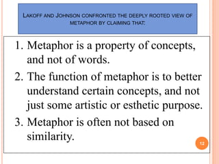 12
LAKOFF AND JOHNSON CONFRONTED THE DEEPLY ROOTED VIEW OF
METAPHOR BY CLAIMING THAT:
1. Metaphor is a property of concept...