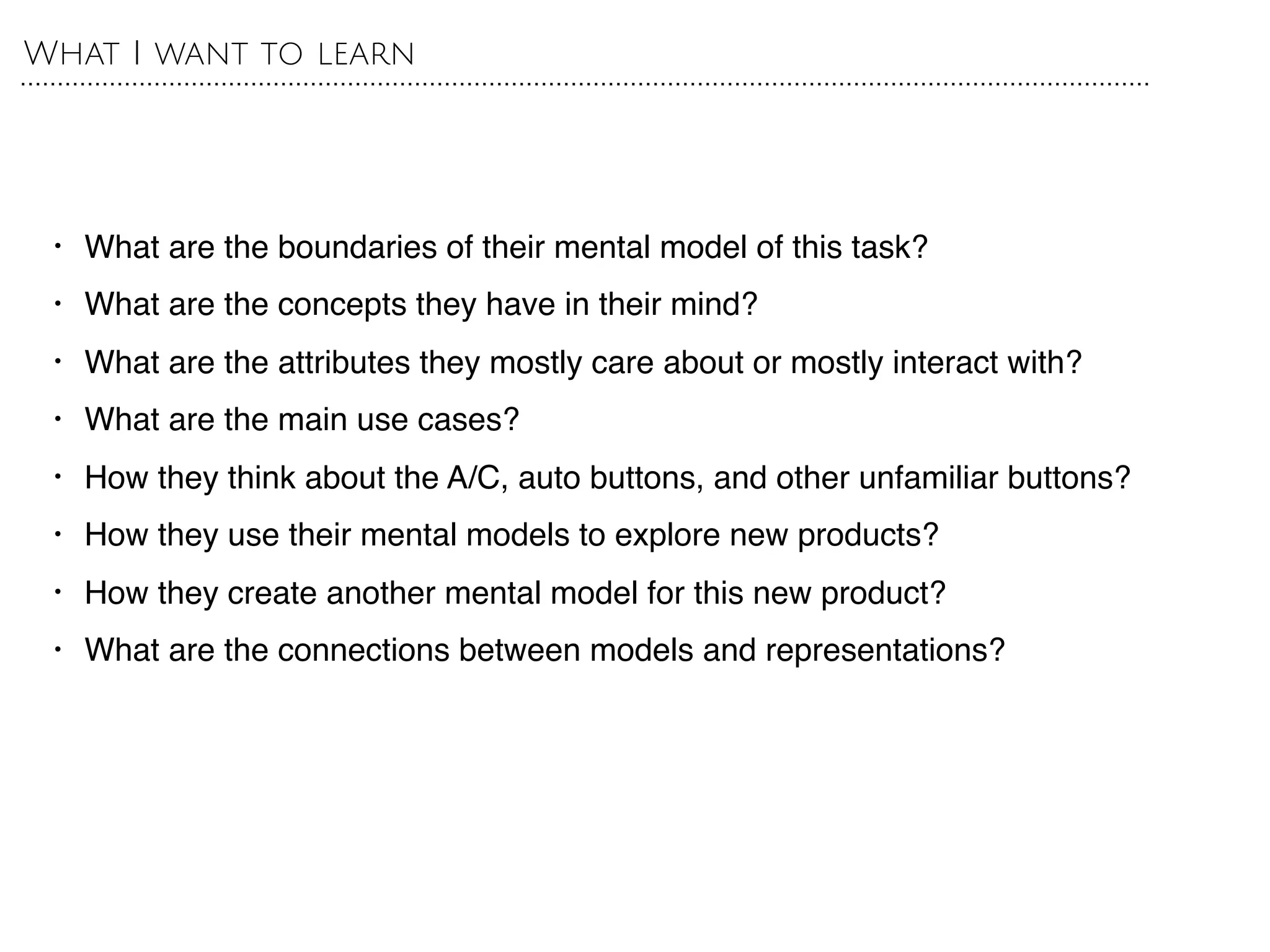 • What are the boundaries of their mental model of this task?
• What are the concepts they have in their mind?
• What are the attributes they mostly care about or mostly interact with?
• What are the main use cases?
• How they think about the A/C, auto buttons, and other unfamiliar buttons?
• How they use their mental models to explore new products?
• How they create another mental model for this new product?
• What are the connections between models and representations?
What I want to learn
 