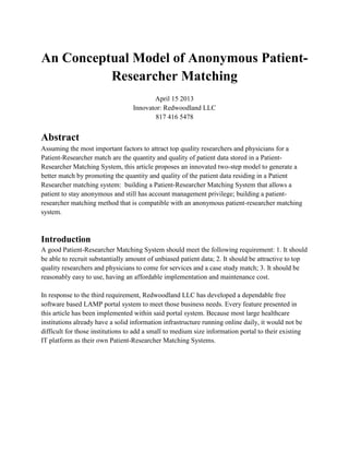 An Conceptual Model of Anonymous Patient-
          Researcher Matching
                                         April 15 2013
                                  Innovator: Redwoodland LLC
                                          817 416 5478


Abstract
Assuming the most important factors to attract top quality researchers and physicians for a
Patient-Researcher match are the quantity and quality of patient data stored in a Patient-
Researcher Matching System, this article proposes an innovated two-step model to generate a
better match by promoting the quantity and quality of the patient data residing in a Patient
Researcher matching system: building a Patient-Researcher Matching System that allows a
patient to stay anonymous and still has account management privilege; building a patient-
researcher matching method that is compatible with an anonymous patient-researcher matching
system.



Introduction
A good Patient-Researcher Matching System should meet the following requirement: 1. It should
be able to recruit substantially amount of unbiased patient data; 2. It should be attractive to top
quality researchers and physicians to come for services and a case study match; 3. It should be
reasonably easy to use, having an affordable implementation and maintenance cost.

In response to the third requirement, Redwoodland LLC has developed a dependable free
software based LAMP portal system to meet those business needs. Every feature presented in
this article has been implemented within said portal system. Because most large healthcare
institutions already have a solid information infrastructure running online daily, it would not be
difficult for those institutions to add a small to medium size information portal to their existing
IT platform as their own Patient-Researcher Matching Systems.
 