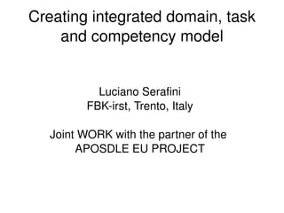Creating integrated domain, task 
        and competency model


                Luciano Serafini
              FBK­irst, Trento, Italy

       Joint WORK with the partner of the 
            APOSDLE EU PROJECT



                          
 