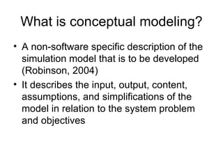What is conceptual modeling? A non-software specific description of the simulation model that is to be developed (Robinson, 2004) It describes the input, output, content, assumptions, and simplifications of the model in relation to the system problem and objectives 