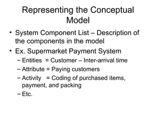 Representing the Conceptual Model System Component List – Description of the components in the model Ex. Supermarket Payment System Entities  = Customer – Inter-arrival time Attribute = Paying customers Activity  = Coding of purchased items, payment, and packing Etc. 