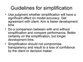 Guidelines for simplification Use judgment whether simplification will have a significant effect on model accuracy. Get agreement with client. Aim is faster development time Do a comparison between with and without simplification and compare performance. Better certainty on the simplification, but longer development time. Simplification should not compromise transparency and result to a loss of confidence by the client or decision maker 