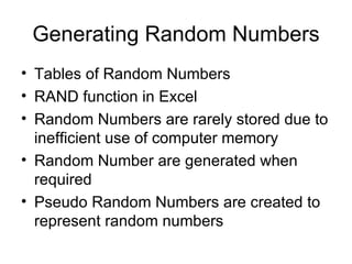 Generating Random Numbers Tables of Random Numbers RAND function in Excel Random Numbers are rarely stored due to inefficient use of computer memory Random Number are generated when required Pseudo Random Numbers are created to represent random numbers 