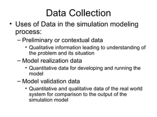 Data Collection Uses of Data in the simulation modeling process: Preliminary or contextual data Qualitative information leading to understanding of the problem and its situation Model realization data Quantitative data for developing and running the model Model validation data Quantitative and qualitative data of the real world system for comparison to the output of the simulation model 
