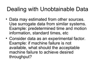 Dealing with Unobtainable Data Data may estimated from other sources. Use surrogate data from similar systems. Example: predetermined time and motion information, standard times, etc Consider data as an experimental factor. Example: if machine failure is not available, what should the acceptable machine failure to achieve desired throughput? 