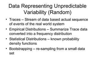 Data Representing Unpredictable Variability (Random) Traces – Stream of data based actual sequence of events of the real world system Empirical Distributions – Summarize Trace data converted into a frequency distribution  Statistical Distributions – known probability density functions Bootstrapping – re-sampling from a small data set 