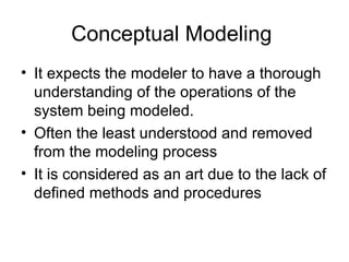 Conceptual Modeling  It expects the modeler to have a thorough understanding of the operations of the system being modeled. Often the least understood and removed from the modeling process It is considered as an art due to the lack of defined methods and procedures 
