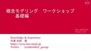 概念モデリング ワークショップ
基礎編
Knowledge ＆ Experience
代表 太田 寛
https://www.kae-made.jp
Twitter： @embedded_george 1
Date: 2023/12/9
Version: 1.2.0
 
