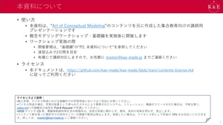 本資料について
• 使い方
• 本資料は、“Art of Conceptual Modeling”のコンテンツを元に作成した集合教育向けの講師用
プレゼンテーションです
• 概念モデリングワークショップ‐基礎編を実施後に開催します
• ワークショップ実施の際
• 開催要領は、“基礎編”の“P2. 本資料について”を参照してください
• 演習込みで2日間を目安
• 有償にて講師対応しますので、お気軽に master@kae-made.jp までご連絡ください
• ライセンス
• 本ドキュメントは、https://github.com/kae-made/kae-made/blob/main/contents-license.md
に従ってご利用ください
2
ライセンスより抜粋：
•個人学習、ビジネス用途における組織内での学習用途においてはご自由にお使いください。
•ビジネス用途の場合、学習の結果として得られたスキルにより開発されたシステム、ソリューション、機器がリリースされた場合は、可能な限り、
users.mdへの組織名の追加を Pull & Request で申請してください。
•WEB サイトや CD 等、書籍等紙媒体等を含め再頒布は、改変の有無に関わらず、無料、有料の有無を問わず、禁止します。
•コンテンツ群を使った無許可での有料セミナーの開催や配信は禁止します。実施したい場合は、ライセンス料として料金の 15% をお支払いいただきま
す。詳しくは、 master@kae-made.jp にご連絡ください。
 