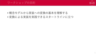 ワークショップの目的
• 概念モデルから実装への変換の基本を理解する
• 変換による実装を実践できるスタートラインに立つ
3
 