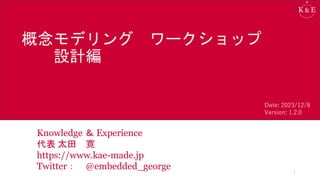 概念モデリング ワークショップ
設計編
Knowledge ＆ Experience
代表 太田 寛
https://www.kae-made.jp
Twitter： @embedded_george 1
Date: 2023/12/8
Version: 1.2.0
 