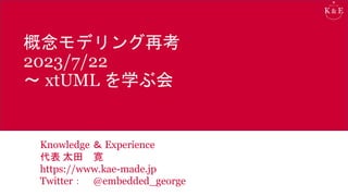 概念モデリング再考
2023/7/22
～ xtUML を学ぶ会
Knowledge ＆ Experience
代表 太田 寛
https://www.kae-made.jp
Twitter： @embedded_george
 