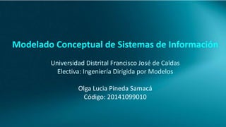 Modelado Conceptual de Sistemas de Información 
Universidad Distrital Francisco José de Caldas 
Electiva: Ingeniería Dirigida por Modelos 
Olga Lucia Pineda Samacá 
Código: 20141099010 
 