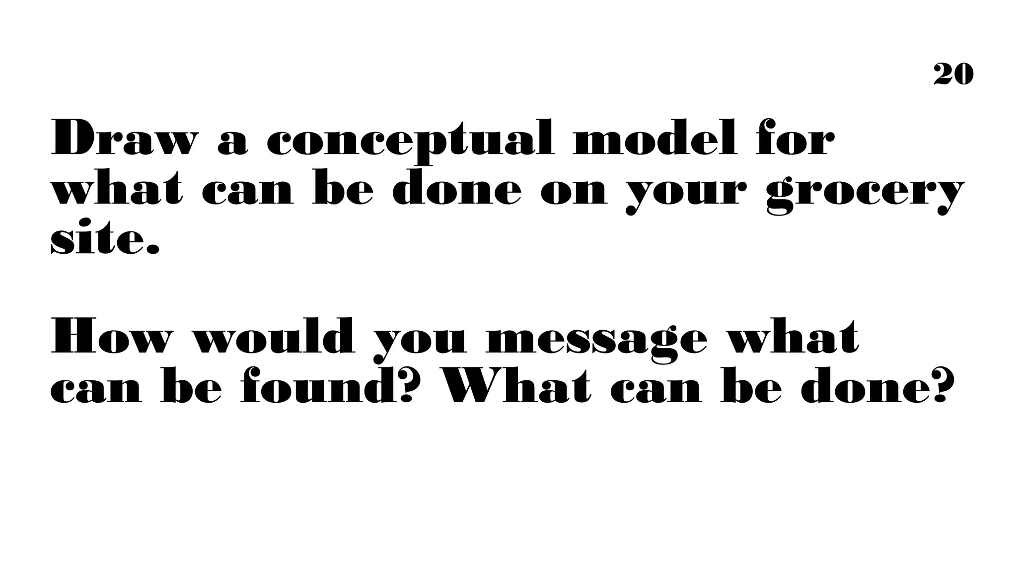 20

Draw a conceptual model for what can
be done on your grocery site.
How would you message what can be
found? What can be done?

 