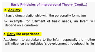 Basic Principles of Interpersonal Theory (Conti…)
d. Anxiety:
It has a direct relationship with the personality formation
For example, for fulfilment of basic needs, an Infant will
depend on a caretaker
e. Early life experience:
Attachment to caretakers to the Infant especially the mother
will influence the individual’s development throughout his life
 