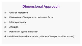 Dimensional Approach
a) Unity of interaction
b) Dimensions of interpersonal behaviour focus
c) Interdependency
d) Affiliation
e) Patterns of dyadic interaction
(It is stabilized into a characteristic patterns of interpersonal behaviour)
 