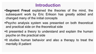 Introduction
Segment Freud explained the theories of the mind, the
subsequent work by Eric Erikson has greatly added and
changed many of the initial concepts
Psycho analysis system was presented on both theoretical
and practical side on the theoretical side
It presented a theory to understand and explain the human
psyche on the practical side
It studies human behavior and also a therapy to treat the
mentally ill patient
 
