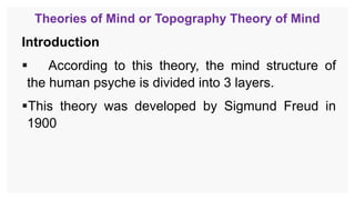 Theories of Mind or Topography Theory of Mind
Introduction
 According to this theory, the mind structure of
the human psyche is divided into 3 layers.
This theory was developed by Sigmund Freud in
1900
 