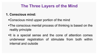 The Three Layers of the Mind
1. Conscious mind:
Conscious mind upper portion of the mind
The conscious mental process of thinking is based on the
reality principle
It is a special sense and the cone of attention comes
underwear registration of stimulate from both within
internal and outside
 