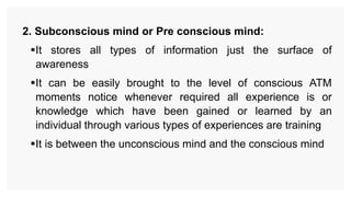 2. Subconscious mind or Pre conscious mind:
It stores all types of information just the surface of
awareness
It can be easily brought to the level of conscious ATM
moments notice whenever required all experience is or
knowledge which have been gained or learned by an
individual through various types of experiences are training
It is between the unconscious mind and the conscious mind
 