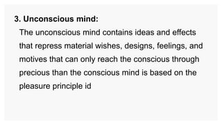 3. Unconscious mind:
The unconscious mind contains ideas and effects
that repress material wishes, designs, feelings, and
motives that can only reach the conscious through
precious than the conscious mind is based on the
pleasure principle id
 