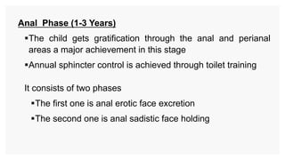 Anal Phase (1-3 Years)
The child gets gratification through the anal and perianal
areas a major achievement in this stage
Annual sphincter control is achieved through toilet training
It consists of two phases
The first one is anal erotic face excretion
The second one is anal sadistic face holding
 