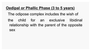 Oedipal or Phallic Phase (3 to 5 years)
The odipose complex includes the wish of
the child for an exclusive libidinal
relationship with the parent of the opposite
sex
 