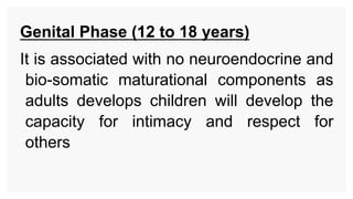 Genital Phase (12 to 18 years)
It is associated with no neuroendocrine and
bio-somatic maturational components as
adults develops children will develop the
capacity for intimacy and respect for
others
 